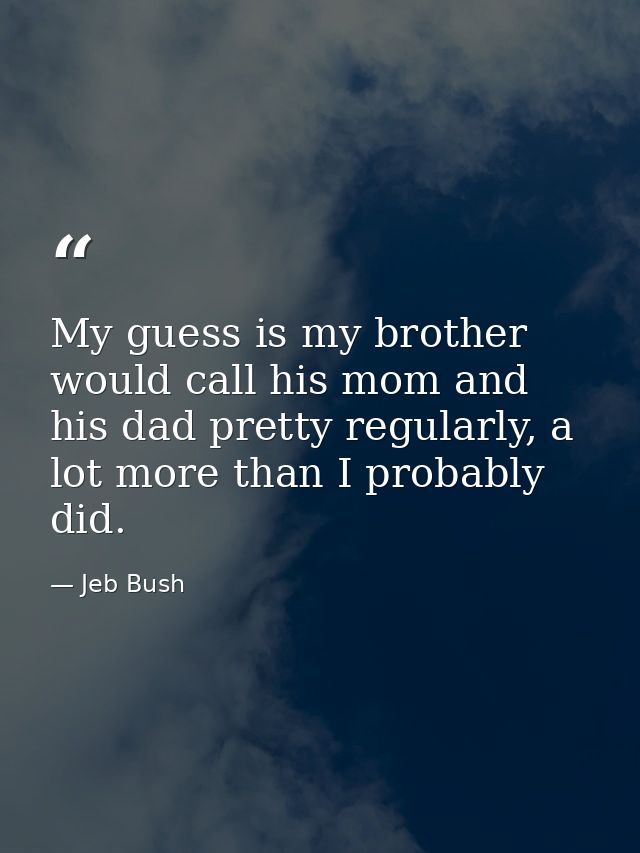 My guess is my brother would call his mom and his dad pretty regularly, a lot more than I probably did. — Jeb Bush