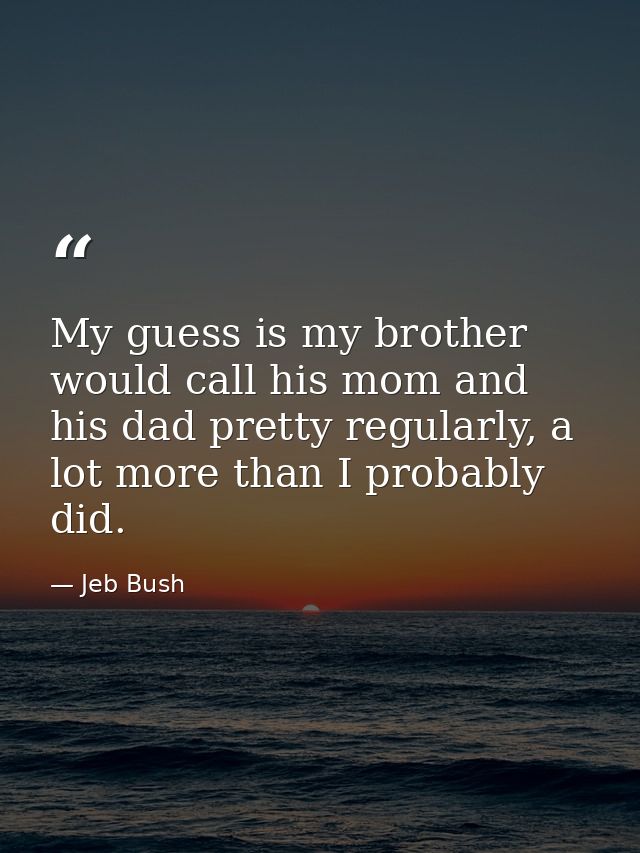 My guess is my brother would call his mom and his dad pretty regularly, a lot more than I probably did. — Jeb Bush