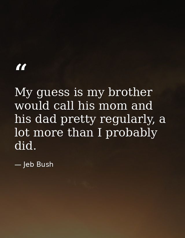My guess is my brother would call his mom and his dad pretty regularly, a lot more than I probably did. — Jeb Bush