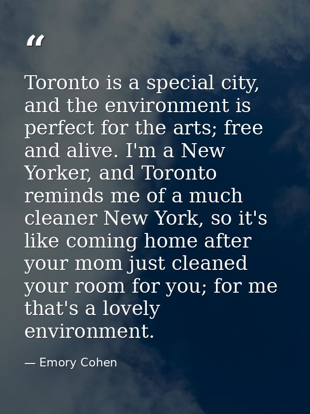 Toronto is a special city, and the environment is perfect for the arts; free and alive. I'm a New Yorker, and Toronto re — Emory Cohen