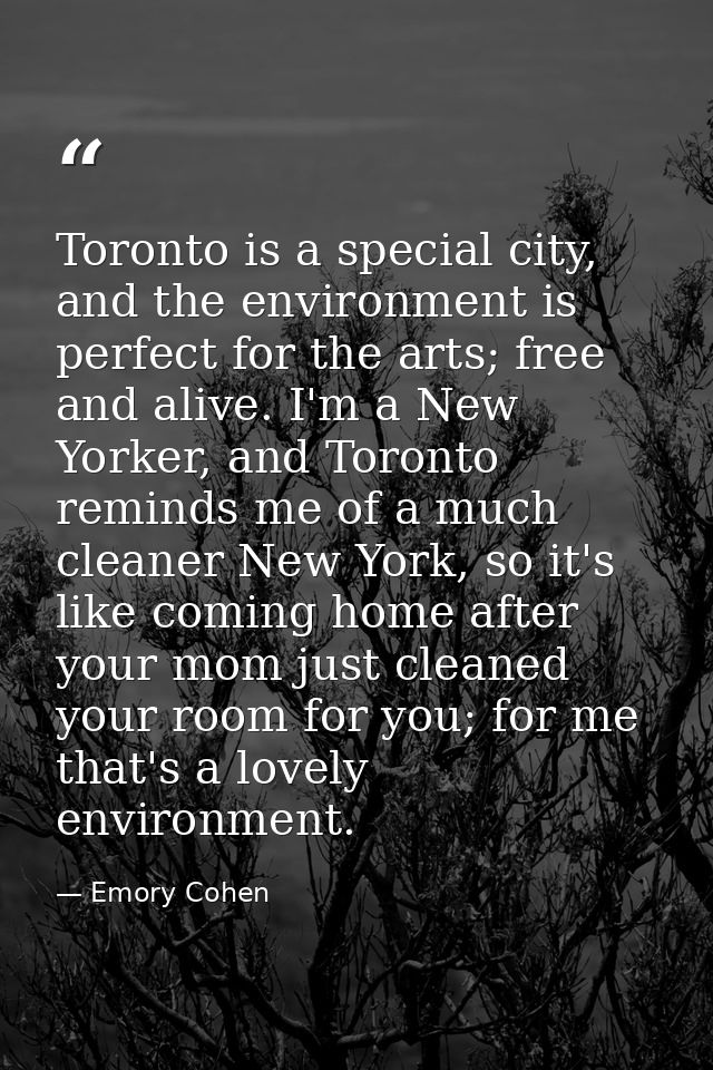 Toronto is a special city, and the environment is perfect for the arts; free and alive. I'm a New Yorker, and Toronto re — Emory Cohen