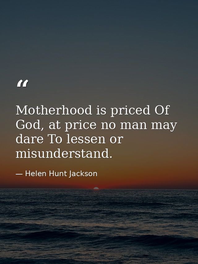 Motherhood is priced Of God, at price no man may dare To lessen or misunderstand. — Helen Hunt Jackson