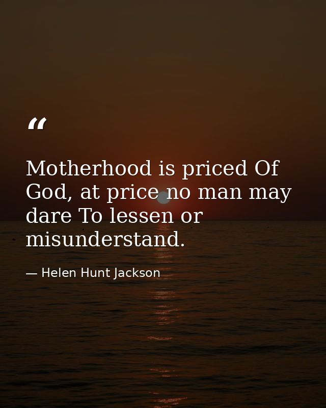 Motherhood is priced Of God, at price no man may dare To lessen or misunderstand. — Helen Hunt Jackson