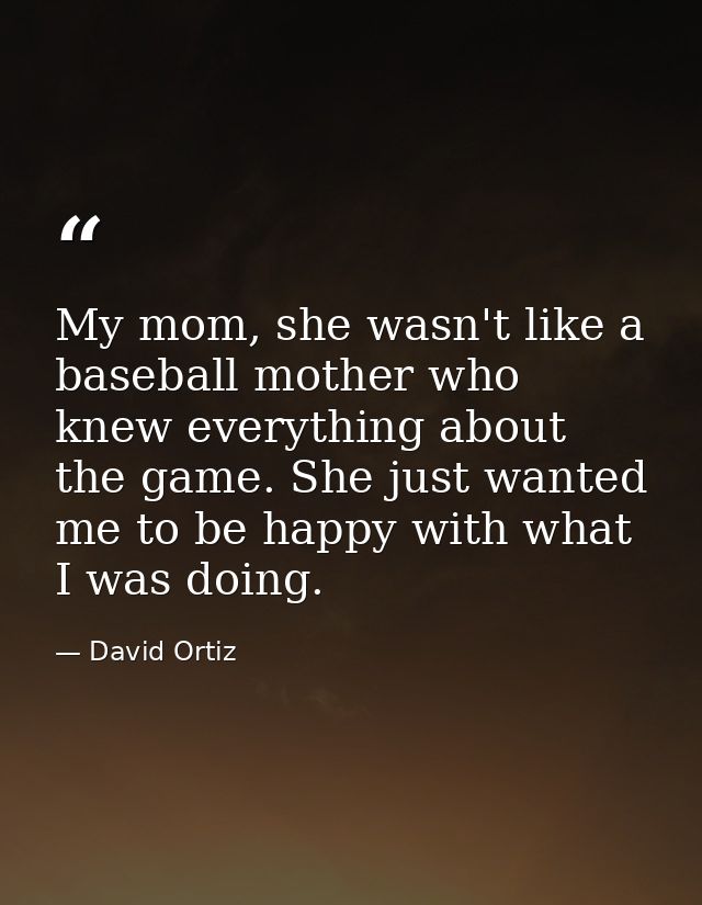 My mom, she wasn't like a baseball mother who knew everything about the game. She just wanted me to be happy with what I — David Ortiz