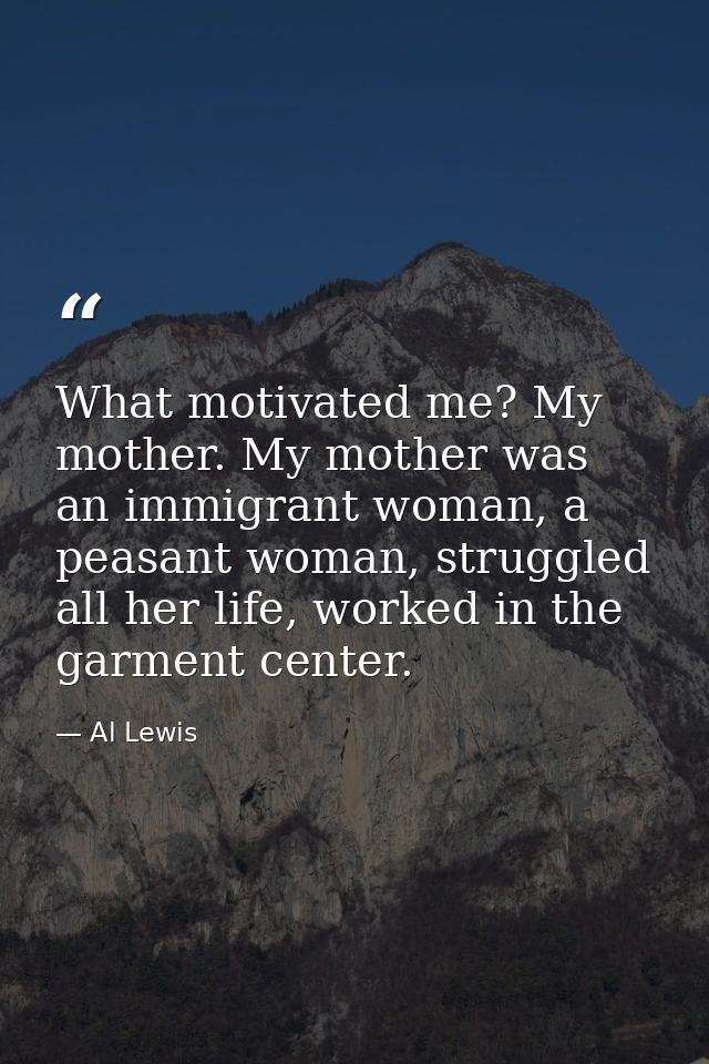 What motivated me? My mother. My mother was an immigrant woman, a peasant woman, struggled all her life, worked in the g — Al Lewis