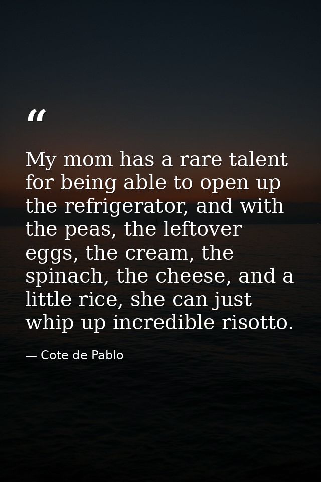 My mom has a rare talent for being able to open up the refrigerator, and with the peas, the leftover eggs, the cream, th — Cote de Pablo