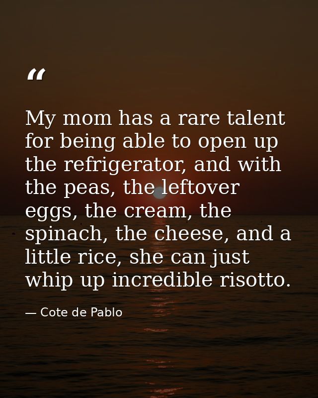My mom has a rare talent for being able to open up the refrigerator, and with the peas, the leftover eggs, the cream, th — Cote de Pablo