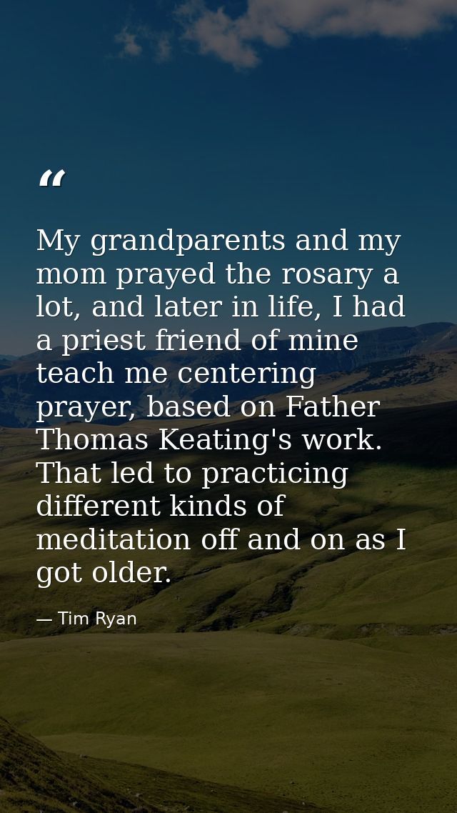 My grandparents and my mom prayed the rosary a lot, and later in life, I had a priest friend of mine teach me centering  — Tim Ryan
