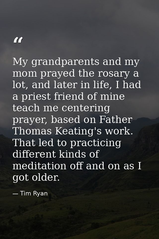 My grandparents and my mom prayed the rosary a lot, and later in life, I had a priest friend of mine teach me centering  — Tim Ryan