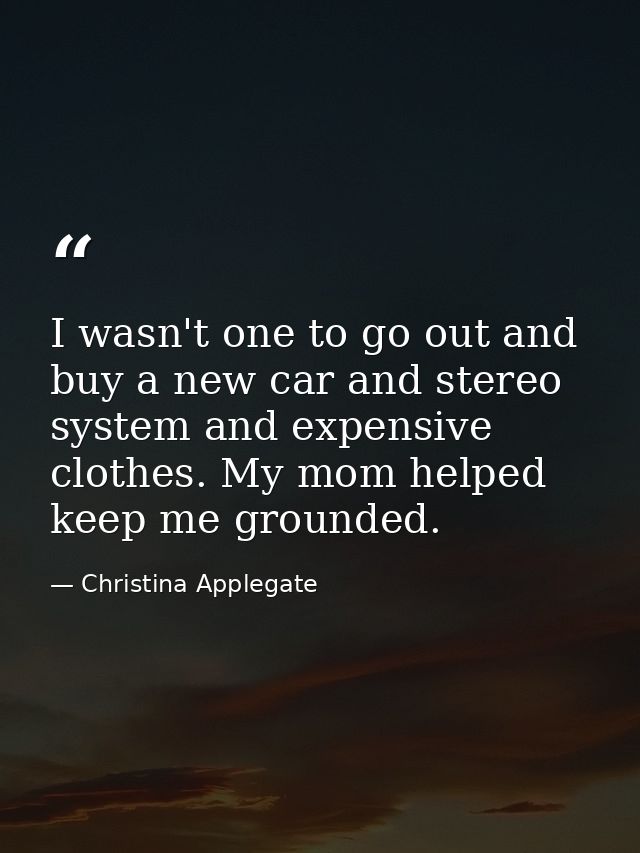 I wasn't one to go out and buy a new car and stereo system and expensive clothes. My mom helped keep me grounded. — Christina Applegate