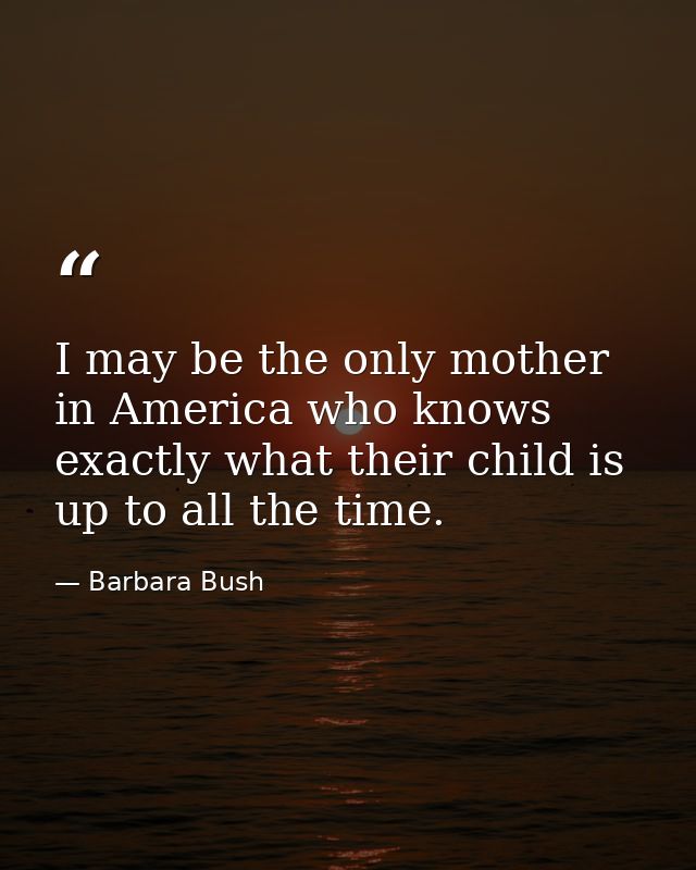 I may be the only mother in America who knows exactly what their child is up to all the time. — Barbara Bush