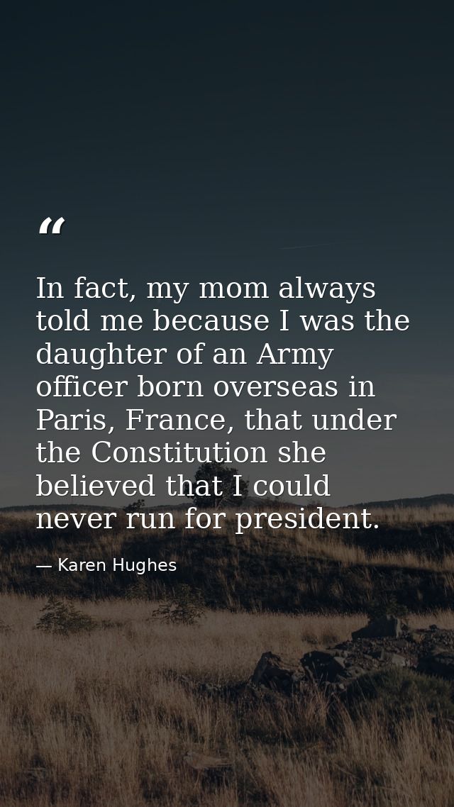 In fact, my mom always told me because I was the daughter of an Army officer born overseas in Paris, France, that under  — Karen Hughes