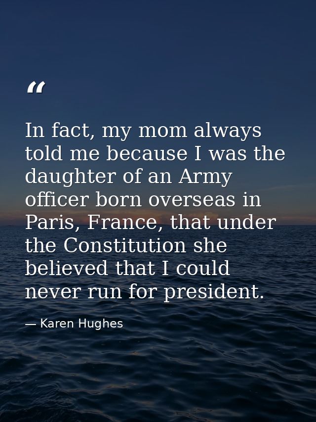 In fact, my mom always told me because I was the daughter of an Army officer born overseas in Paris, France, that under  — Karen Hughes