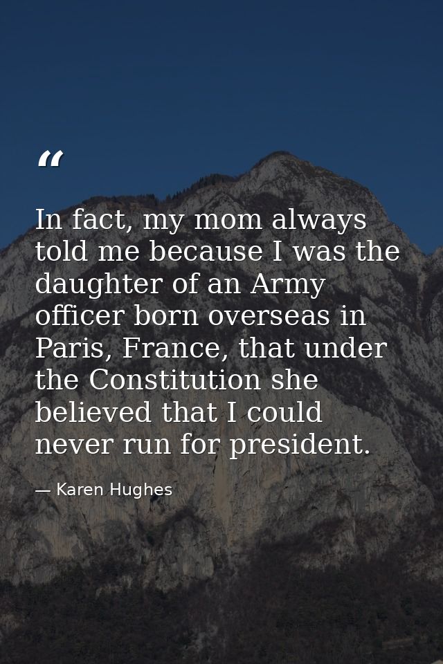 In fact, my mom always told me because I was the daughter of an Army officer born overseas in Paris, France, that under  — Karen Hughes