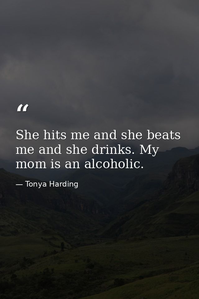 She hits me and she beats me and she drinks. My mom is an alcoholic. — Tonya Harding