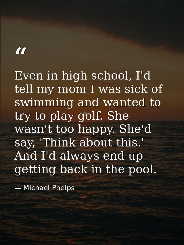 Even in high school, I'd tell my mom I was sick of swimming and wanted to try to play golf. She wasn't too happy. She'd  — Michael Phelps