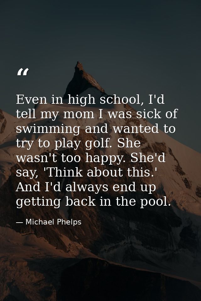 Even in high school, I'd tell my mom I was sick of swimming and wanted to try to play golf. She wasn't too happy. She'd  — Michael Phelps