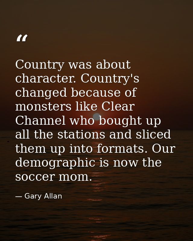 Country was about character. Country's changed because of monsters like Clear Channel who bought up all the stations and — Gary Allan
