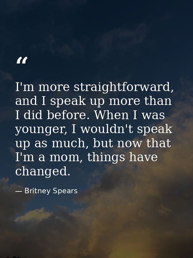 I'm more straightforward, and I speak up more than I did before. When I was younger, I wouldn't speak up as much, but no — Britney Spears