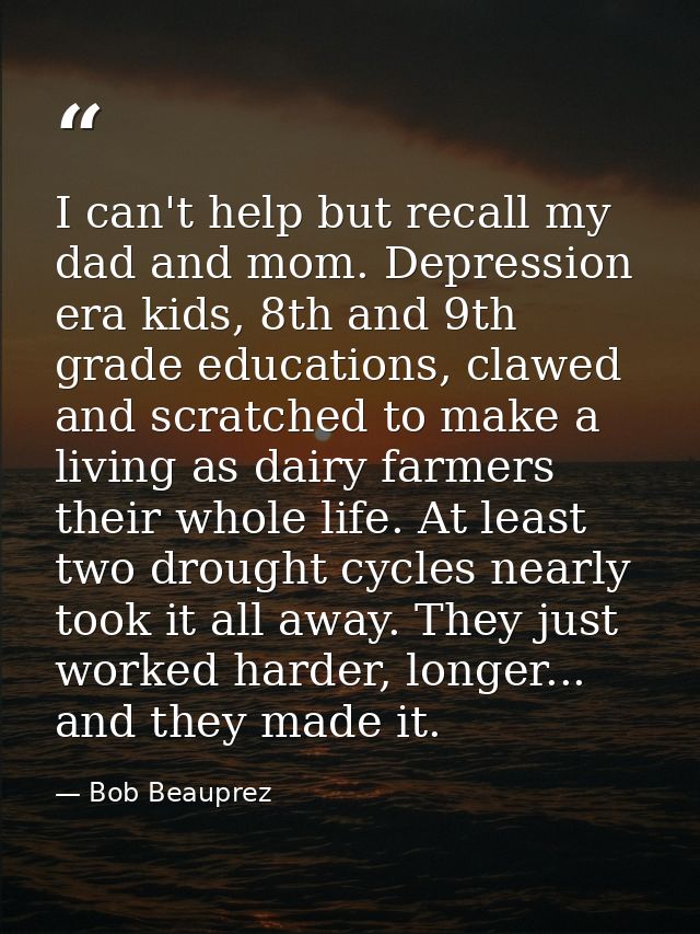 I can't help but recall my dad and mom. Depression era kids, 8th and 9th grade educations, clawed and scratched to make  — Bob Beauprez
