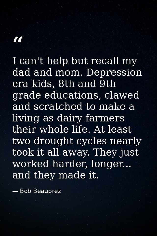 I can't help but recall my dad and mom. Depression era kids, 8th and 9th grade educations, clawed and scratched to make  — Bob Beauprez