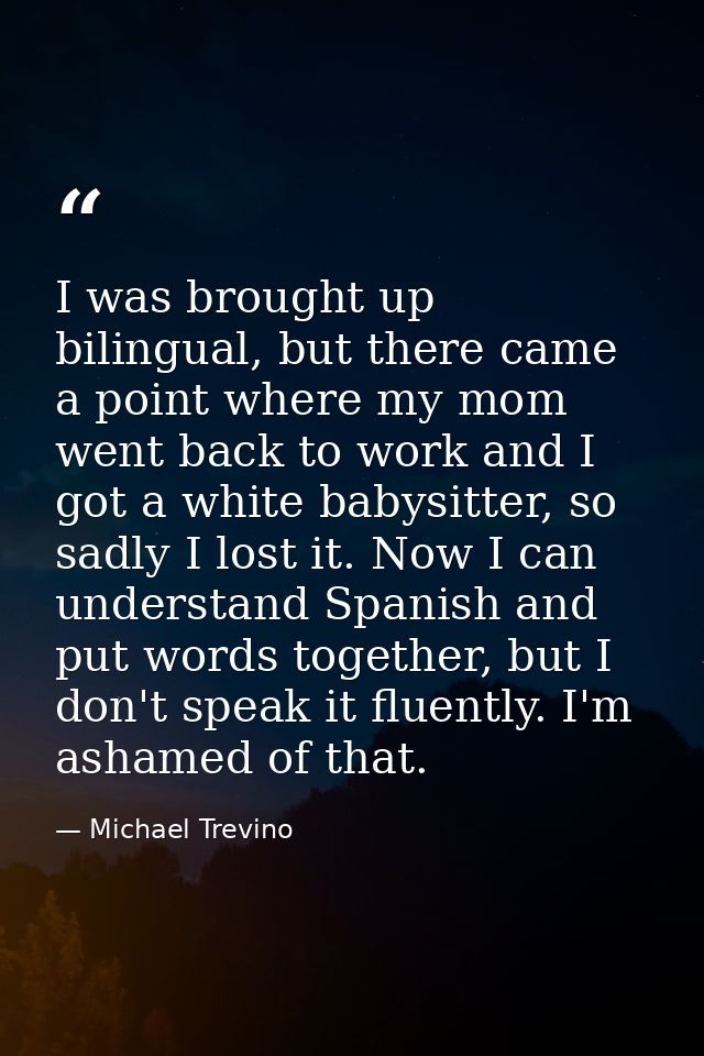 I was brought up bilingual, but there came a point where my mom went back to work and I got a white babysitter, so sadly — Michael Trevino