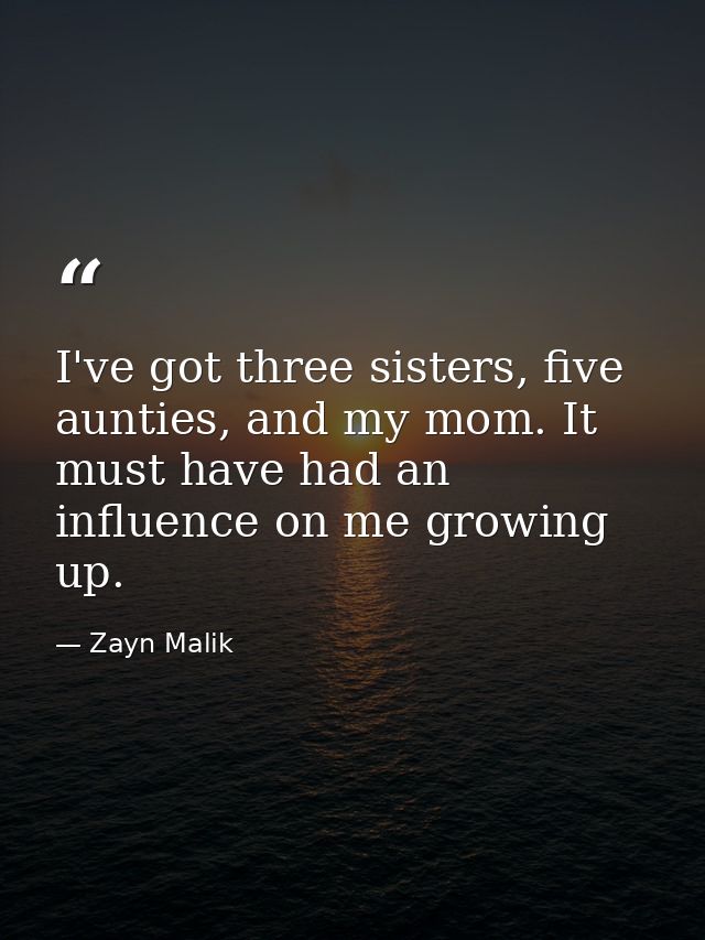 I've got three sisters, five aunties, and my mom. It must have had an influence on me growing up. — Zayn Malik