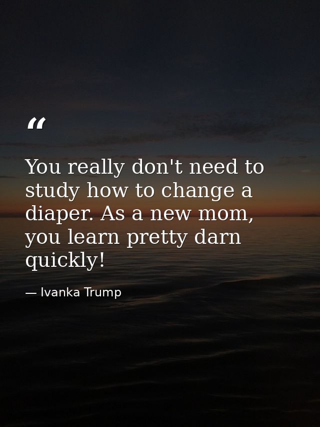 You really don't need to study how to change a diaper. As a new mom, you learn pretty darn quickly! — Ivanka Trump