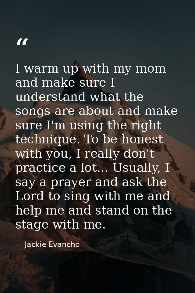 I warm up with my mom and make sure I understand what the songs are about and make sure I'm using the right technique. T — Jackie Evancho