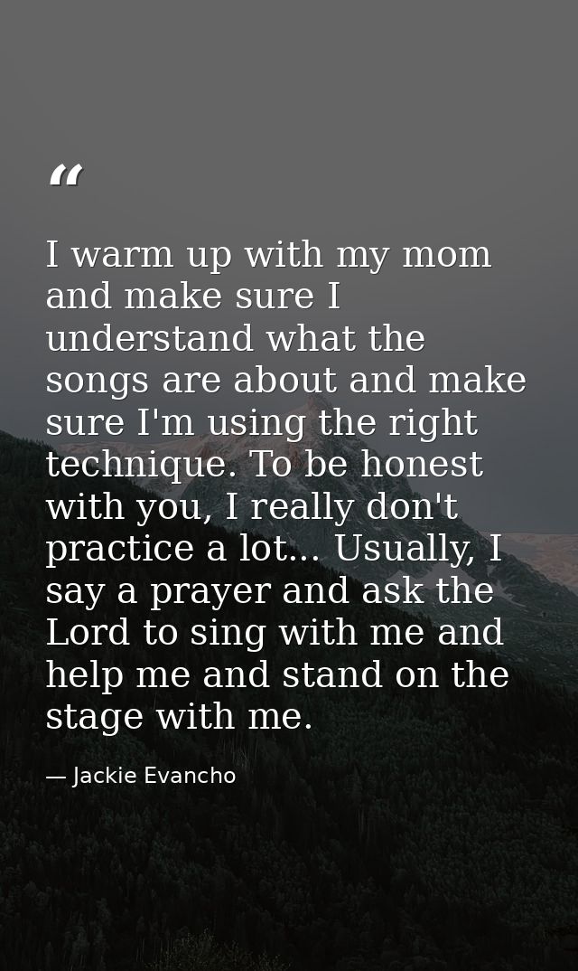 I warm up with my mom and make sure I understand what the songs are about and make sure I'm using the right technique. T — Jackie Evancho