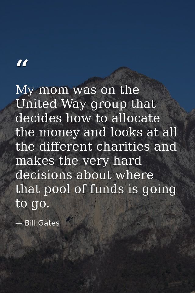 My mom was on the United Way group that decides how to allocate the money and looks at all the different charities and m — Bill Gates