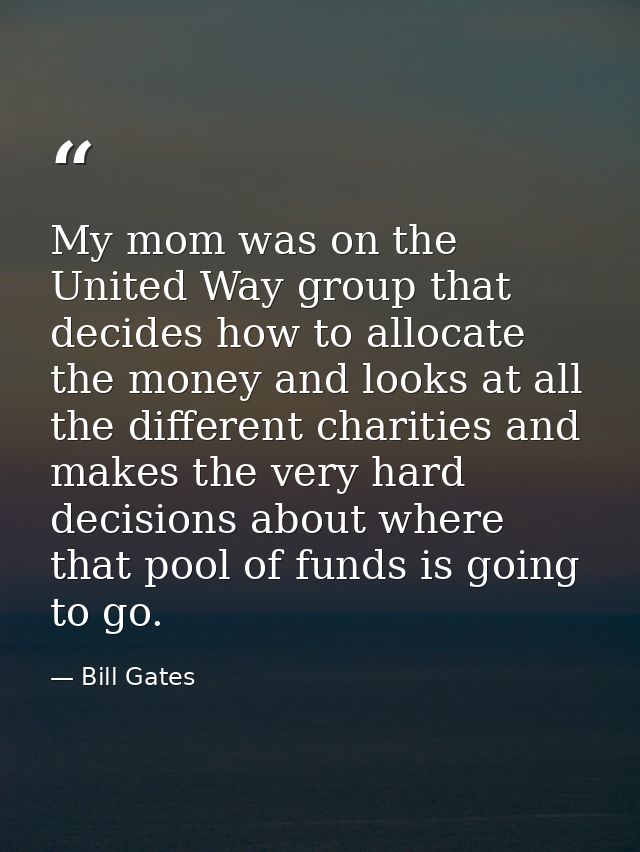My mom was on the United Way group that decides how to allocate the money and looks at all the different charities and m — Bill Gates