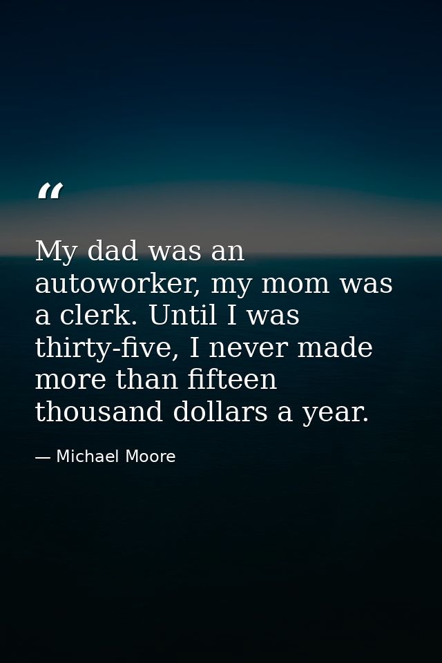My dad was an autoworker, my mom was a clerk. Until I was thirty-five, I never made more than fifteen thousand dollars a — Michael Moore
