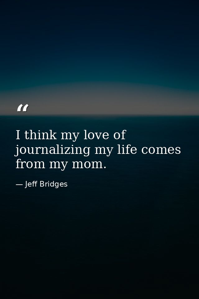 I think my love of journalizing my life comes from my mom. — Jeff Bridges