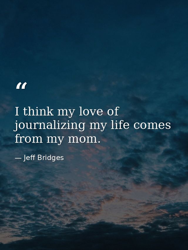 I think my love of journalizing my life comes from my mom. — Jeff Bridges