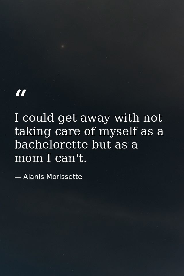 I could get away with not taking care of myself as a bachelorette but as a mom I can't. — Alanis Morissette