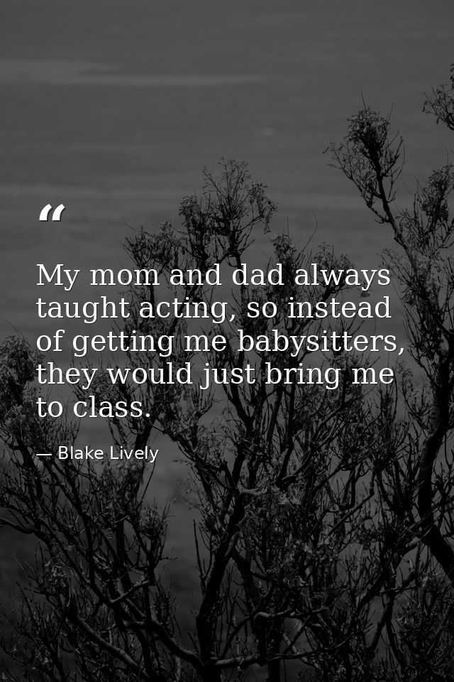 My mom and dad always taught acting, so instead of getting me babysitters, they would just bring me to class. — Blake Lively