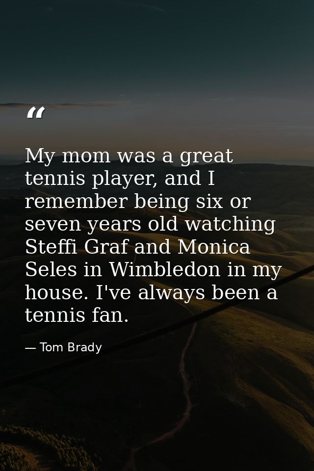 My mom was a great tennis player, and I remember being six or seven years old watching Steffi Graf and Monica Seles in W — Tom Brady