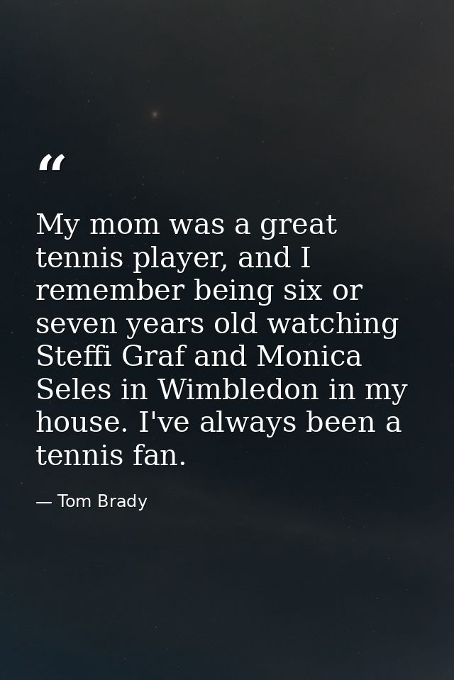 My mom was a great tennis player, and I remember being six or seven years old watching Steffi Graf and Monica Seles in W — Tom Brady