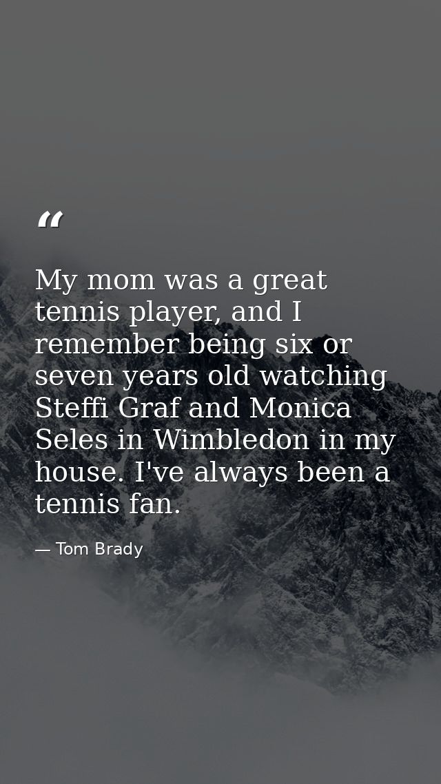 My mom was a great tennis player, and I remember being six or seven years old watching Steffi Graf and Monica Seles in W — Tom Brady