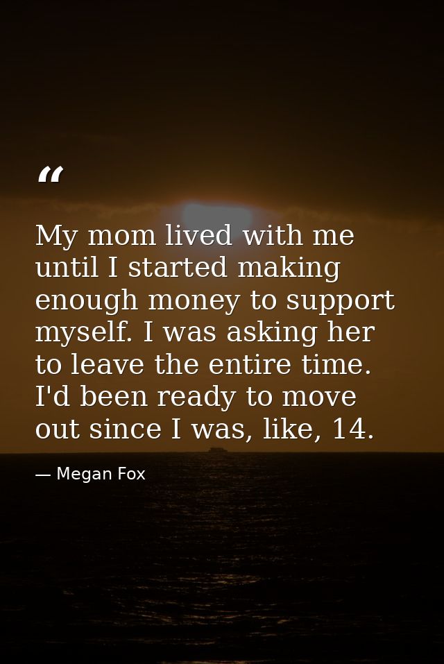 My mom lived with me until I started making enough money to support myself. I was asking her to leave the entire time. I — Megan Fox