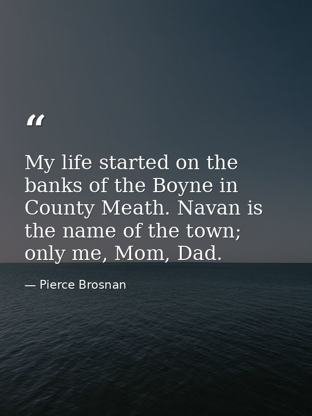 My life started on the banks of the Boyne in County Meath. Navan is the name of the town; only me, Mom, Dad. — Pierce Brosnan