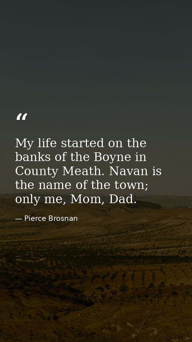 My life started on the banks of the Boyne in County Meath. Navan is the name of the town; only me, Mom, Dad. — Pierce Brosnan