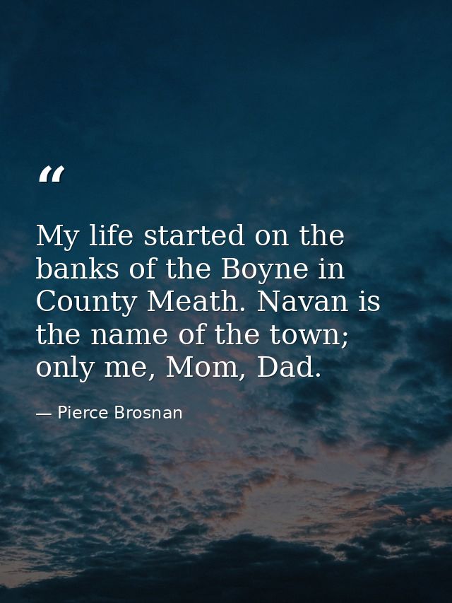 My life started on the banks of the Boyne in County Meath. Navan is the name of the town; only me, Mom, Dad. — Pierce Brosnan