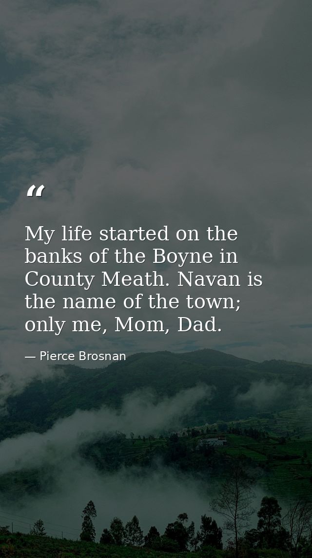 My life started on the banks of the Boyne in County Meath. Navan is the name of the town; only me, Mom, Dad. — Pierce Brosnan