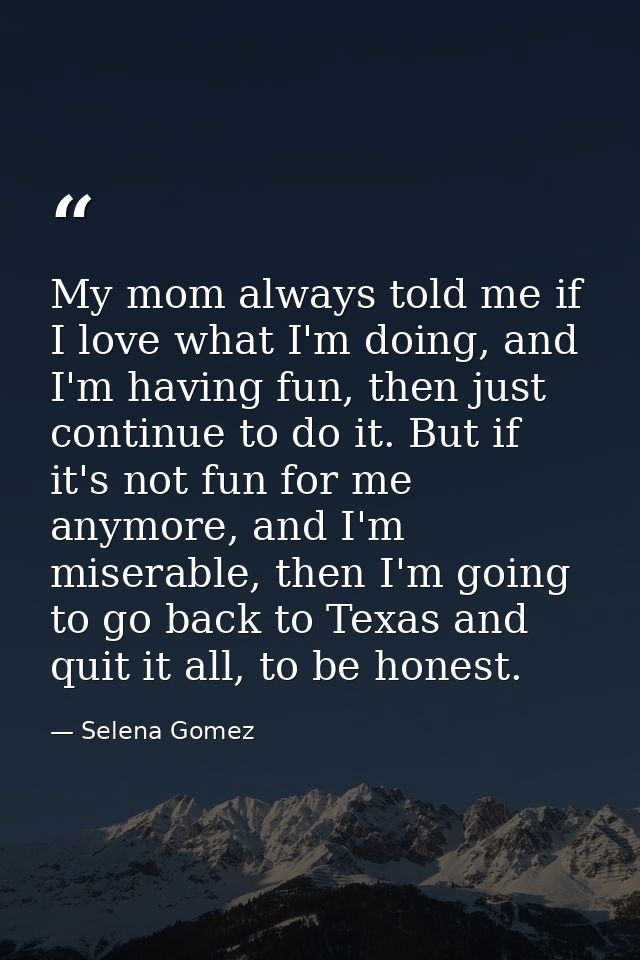 My mom always told me if I love what I'm doing, and I'm having fun, then just continue to do it. But if it's not fun for — Selena Gomez