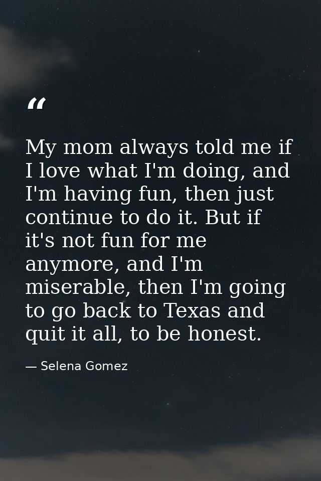 My mom always told me if I love what I'm doing, and I'm having fun, then just continue to do it. But if it's not fun for — Selena Gomez