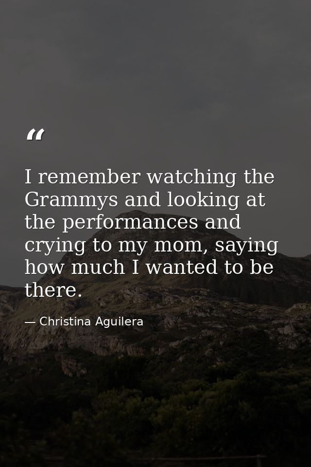 I remember watching the Grammys and looking at the performances and crying to my mom, saying how much I wanted to be the — Christina Aguilera