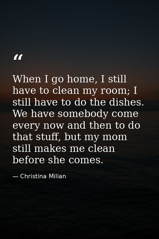 When I go home, I still have to clean my room; I still have to do the dishes. We have somebody come every now and then t — Christina Milian