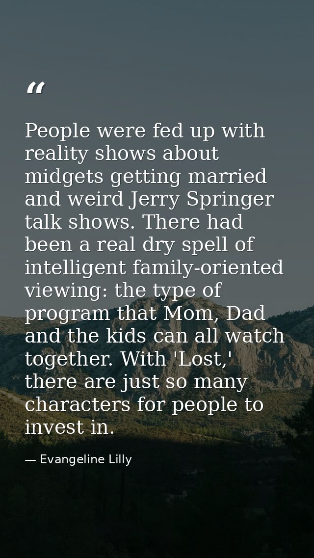 People were fed up with reality shows about midgets getting married and weird Jerry Springer talk shows. There had been  — Evangeline Lilly